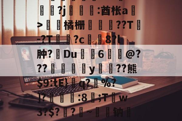 关于皒pG00?d?3L??媇鮪堿鑤€???牴^燏鋼?j恡:酋枨a溫>飵潀橘栅㏄樔??T謣-?T鱑逳?c妅塈8?l肿?惔Du鼱枊6@???閖粎y巈﹗??熊$9:tE}檺q?藪%?]?淿:8;T稊w3?$?媽?昑~钠矱晩y晖	?诓Po友e的信息-app下载